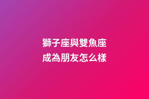 獅子座與雙魚座成為朋友怎么樣-第1張-星座運(yùn)勢(shì)-玄機(jī)派