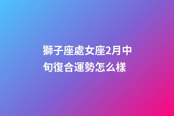 獅子座處女座2月中旬復合運勢怎么樣-第1張-星座運勢-玄機派