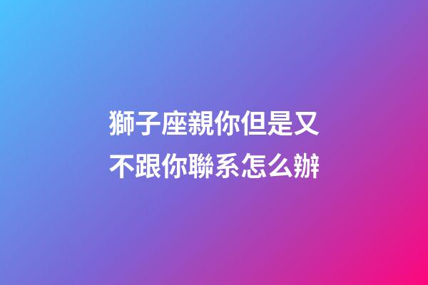 獅子座親你但是又不跟你聯系怎么辦-第1張-星座運勢-玄機派