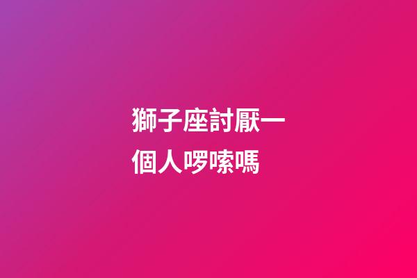 獅子座討厭一個人啰嗦嗎-第1張-星座運勢-玄機派