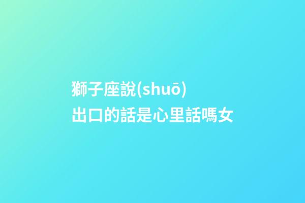 獅子座說(shuō)出口的話是心里話嗎女-第1張-星座運(yùn)勢(shì)-玄機(jī)派