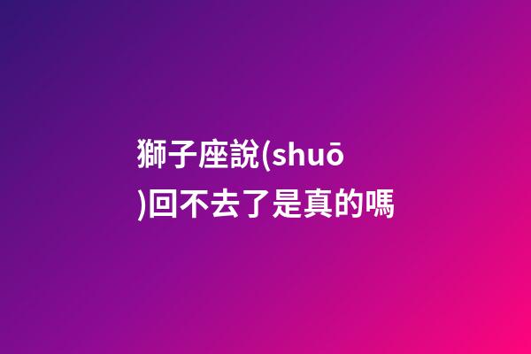 獅子座說(shuō)回不去了是真的嗎-第1張-星座運(yùn)勢(shì)-玄機(jī)派