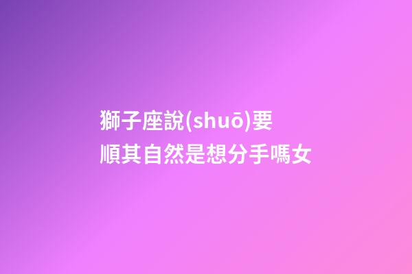 獅子座說(shuō)要順其自然是想分手嗎女-第1張-星座運(yùn)勢(shì)-玄機(jī)派