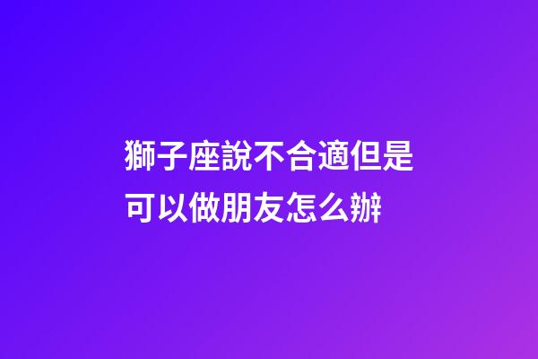 獅子座說不合適但是可以做朋友怎么辦-第1張-星座運勢-玄機派