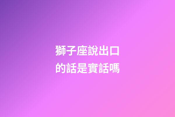 獅子座說出口的話是實話嗎-第1張-星座運勢-玄機派