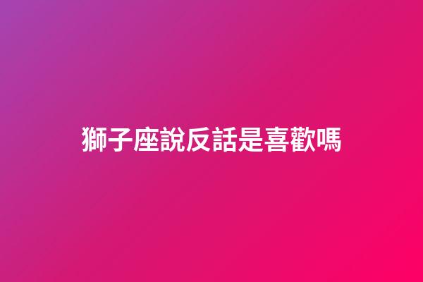 獅子座說反話是喜歡嗎-第1張-星座運勢-玄機派