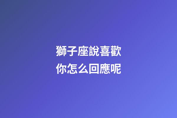 獅子座說喜歡你怎么回應呢-第1張-星座運勢-玄機派