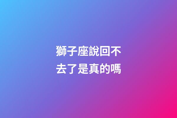 獅子座說回不去了是真的嗎-第1張-星座運勢-玄機派