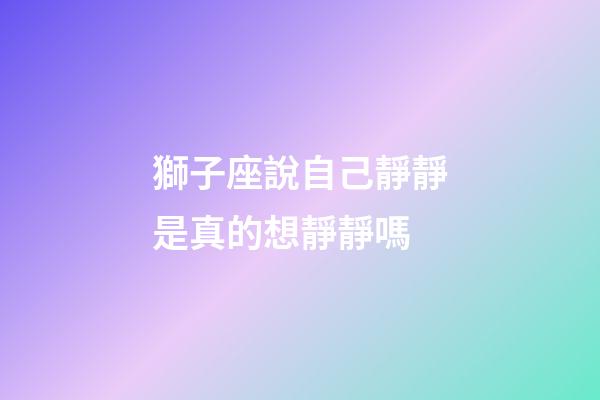 獅子座說自己靜靜是真的想靜靜嗎-第1張-星座運勢-玄機派