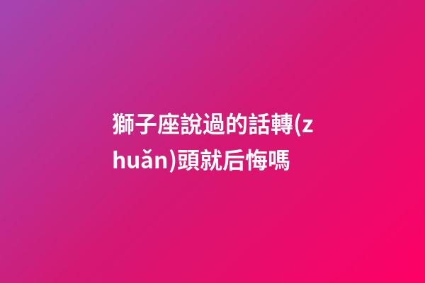獅子座說過的話轉(zhuǎn)頭就后悔嗎-第1張-星座運勢-玄機派