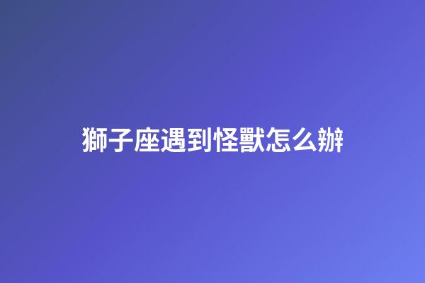 獅子座遇到怪獸怎么辦-第1張-星座運勢-玄機派