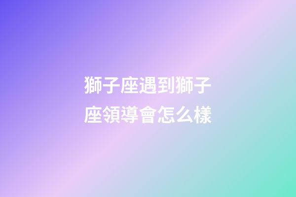 獅子座遇到獅子座領導會怎么樣-第1張-星座運勢-玄機派
