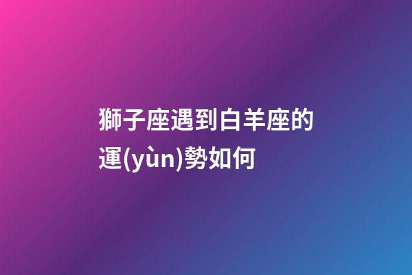 獅子座遇到白羊座的運(yùn)勢如何-第1張-星座運(yùn)勢-玄機(jī)派