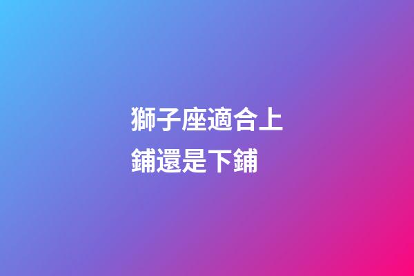 獅子座適合上鋪還是下鋪-第1張-星座運勢-玄機派
