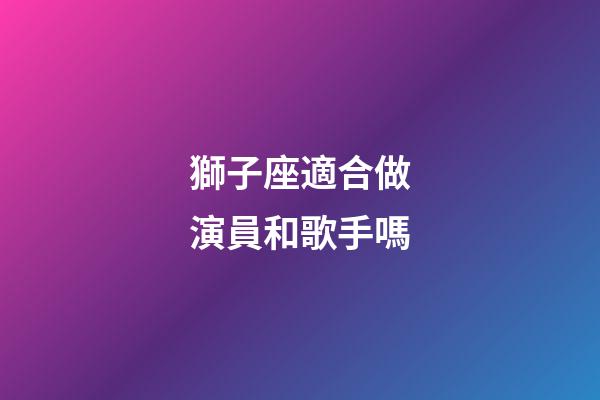 獅子座適合做演員和歌手嗎-第1張-星座運勢-玄機派