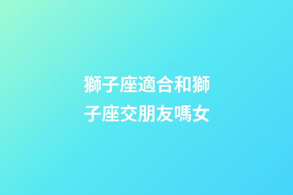 獅子座適合和獅子座交朋友嗎女-第1張-星座運勢-玄機派