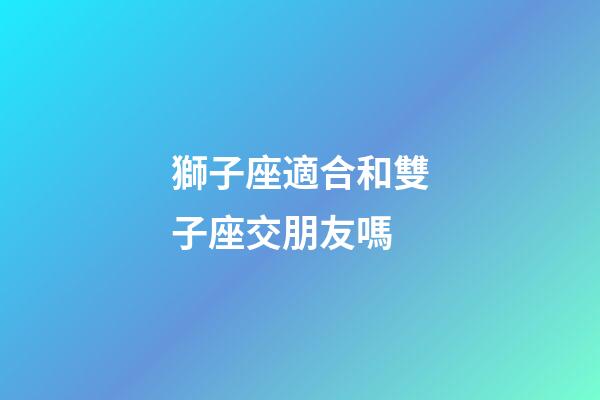 獅子座適合和雙子座交朋友嗎-第1張-星座運勢-玄機派