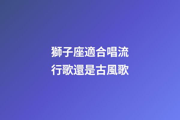 獅子座適合唱流行歌還是古風歌-第1張-星座運勢-玄機派