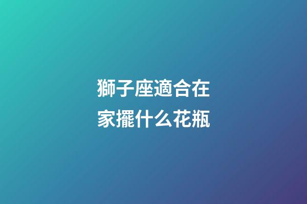 獅子座適合在家擺什么花瓶