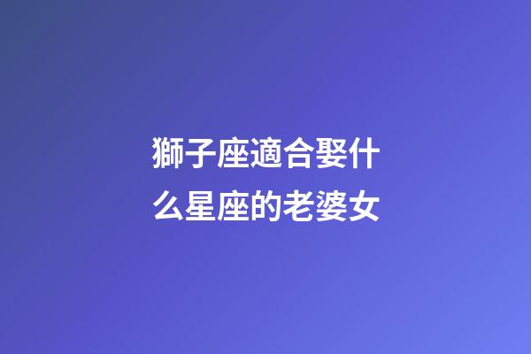 獅子座適合娶什么星座的老婆女-第1張-星座運勢-玄機派