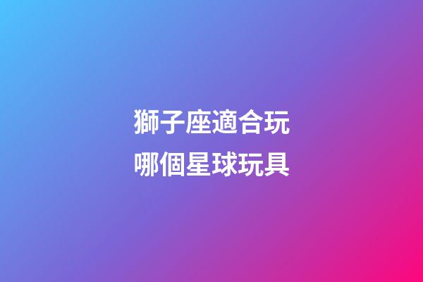 獅子座適合玩哪個星球玩具-第1張-星座運勢-玄機派