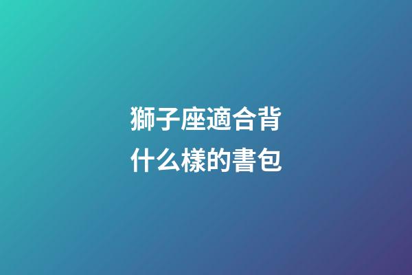 獅子座適合背什么樣的書包-第1張-星座運勢-玄機派