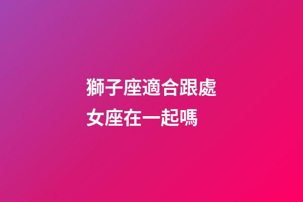 獅子座適合跟處女座在一起嗎-第1張-星座運勢-玄機派