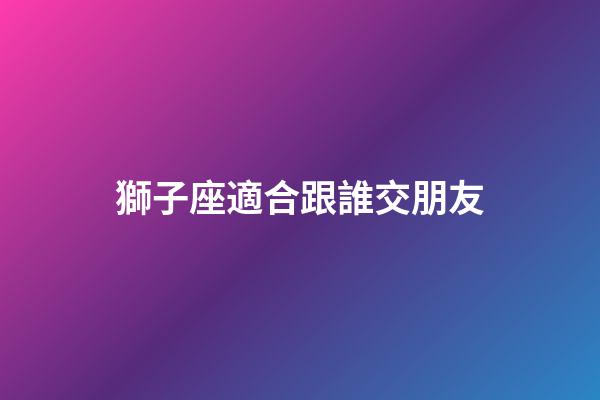 獅子座適合跟誰交朋友-第1張-星座運勢-玄機派