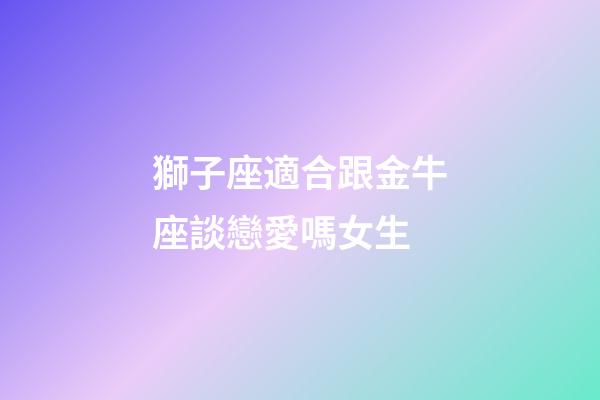 獅子座適合跟金牛座談戀愛嗎女生-第1張-星座運勢-玄機派