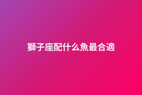 獅子座配什么魚最合適-第1張-星座運(yùn)勢-玄機(jī)派