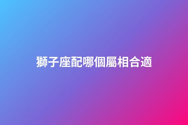 獅子座配哪個屬相合適-第1張-星座運勢-玄機派