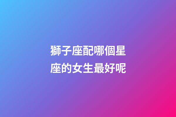 獅子座配哪個星座的女生最好呢-第1張-星座運勢-玄機派