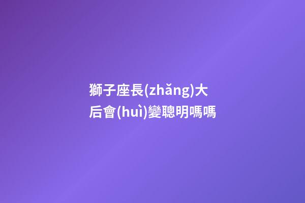 獅子座長(zhǎng)大后會(huì)變聰明嗎嗎-第1張-星座運(yùn)勢(shì)-玄機(jī)派