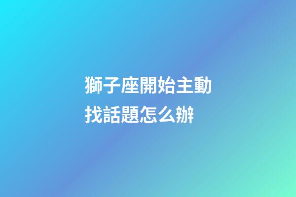 獅子座開始主動找話題怎么辦-第1張-星座運勢-玄機派