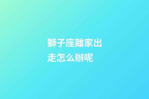 獅子座離家出走怎么辦呢-第1張-星座運勢-玄機派