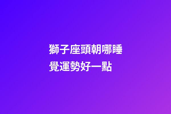 獅子座頭朝哪睡覺運勢好一點-第1張-星座運勢-玄機派