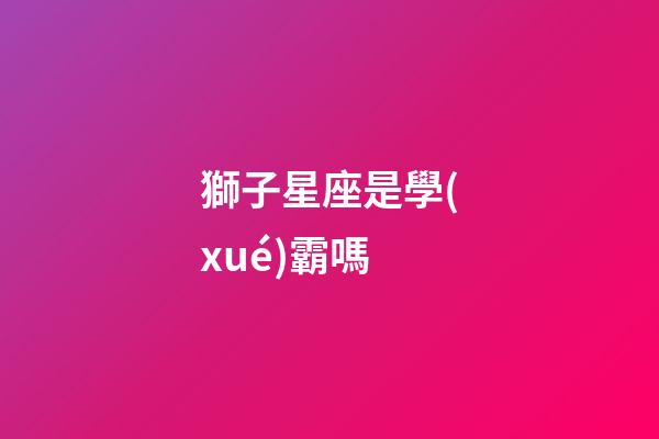獅子星座是學(xué)霸嗎-第1張-星座運(yùn)勢(shì)-玄機(jī)派