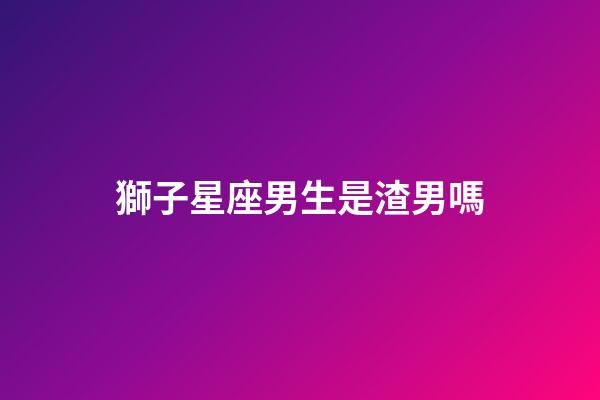 獅子星座男生是渣男嗎-第1張-星座運勢-玄機派