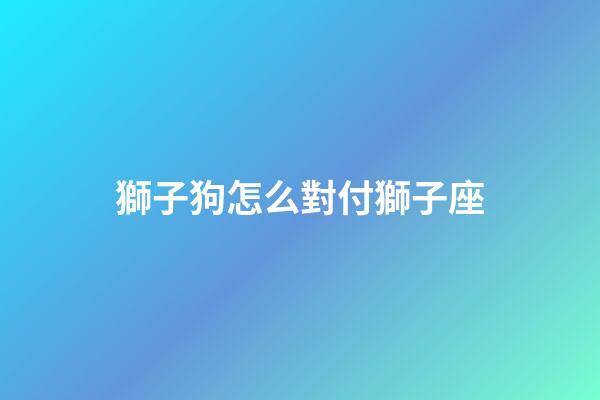 獅子狗怎么對付獅子座-第1張-星座運勢-玄機派