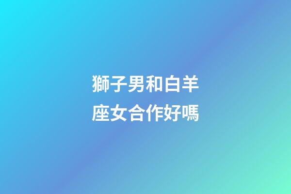 獅子男和白羊座女合作好嗎-第1張-星座運勢-玄機派