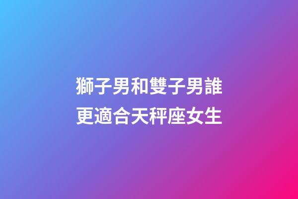 獅子男和雙子男誰更適合天秤座女生-第1張-星座運勢-玄機派