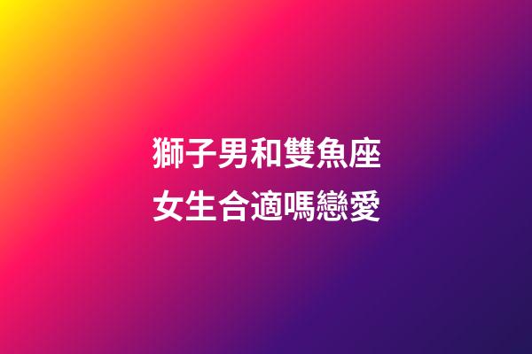 獅子男和雙魚座女生合適嗎戀愛-第1張-星座運勢-玄機派