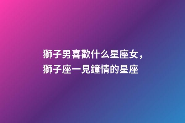 獅子男喜歡什么星座女，獅子座一見鐘情的星座-第1張-觀點(diǎn)-玄機(jī)派