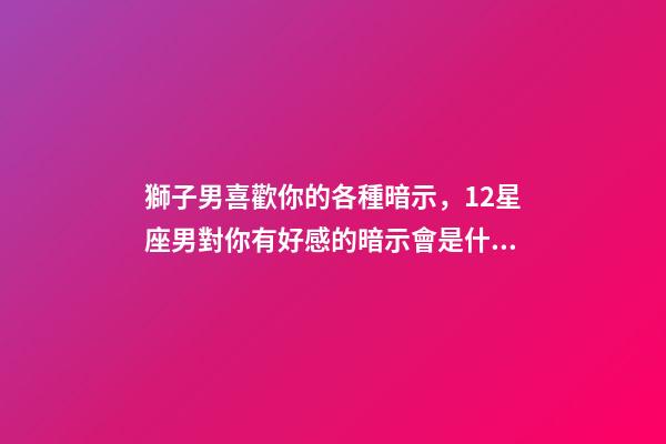 獅子男喜歡你的各種暗示，12星座男對你有好感的暗示會是什么-第1張-觀點-玄機派