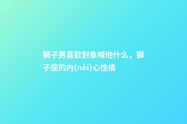 獅子男喜歡對象喊他什么，獅子座的內(nèi)心性格-第1張-觀點(diǎn)-玄機(jī)派