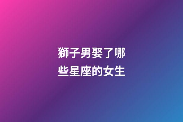 獅子男娶了哪些星座的女生-第1張-星座運勢-玄機派