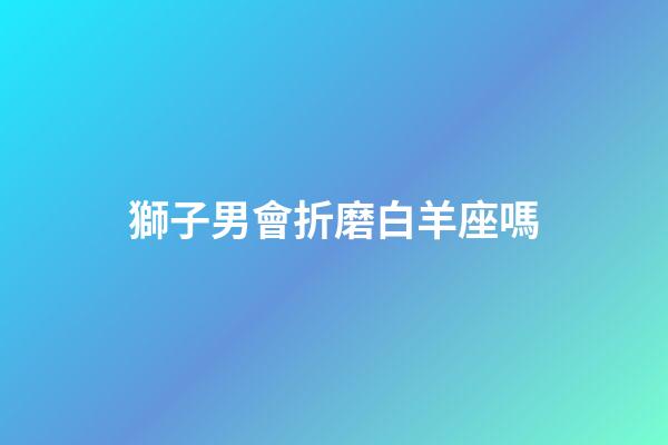 獅子男會折磨白羊座嗎-第1張-星座運勢-玄機派