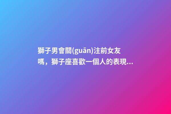 獅子男會關(guān)注前女友嗎，獅子座喜歡一個人的表現(xiàn)-第1張-觀點-玄機派