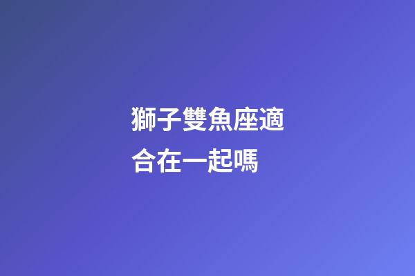 獅子雙魚座適合在一起嗎-第1張-星座運勢-玄機派