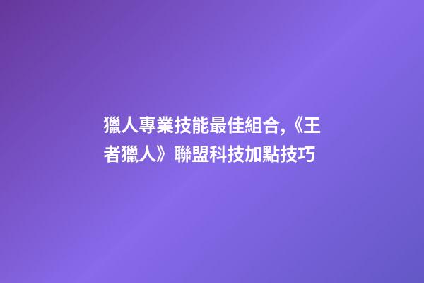 獵人專業技能最佳組合,《王者獵人》聯盟科技加點技巧-第1張-觀點-玄機派